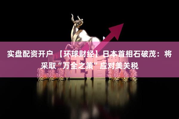 实盘配资开户 【环球财经】日本首相石破茂：将采取“万全之策”应对美关税