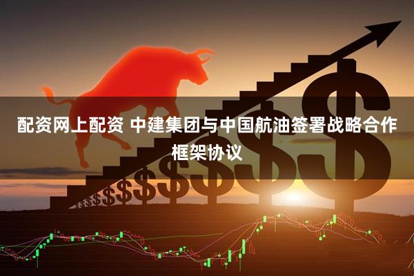 配资网上配资 中建集团与中国航油签署战略合作框架协议