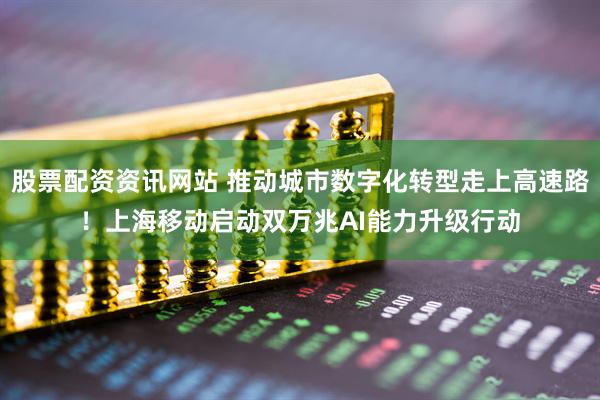 股票配资资讯网站 推动城市数字化转型走上高速路！上海移动启动双万兆AI能力升级行动