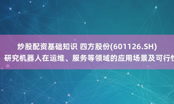 炒股配资基础知识 四方股份(601126.SH)：研究机器人在运维、服务等领域的应用场景及可行性
