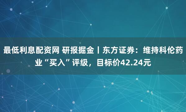 最低利息配资网 研报掘金丨东方证券：维持科伦药业“买入”评级，目标价42.24元
