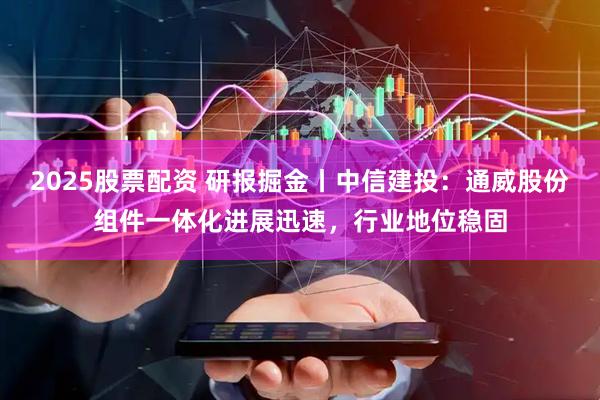 2025股票配资 研报掘金丨中信建投：通威股份组件一体化进展迅速，行业地位稳固