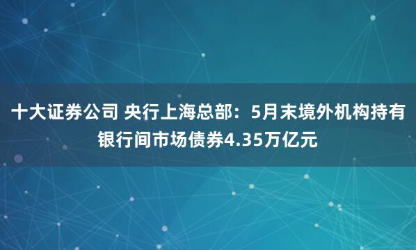 十大证券公司 央行上海总部：5月末境外机构持有银行间市场债券4.35万亿元