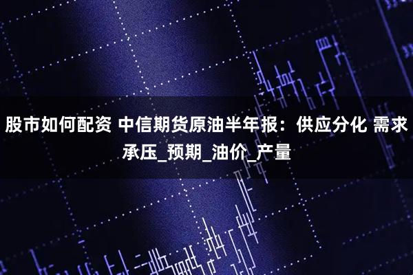 股市如何配资 中信期货原油半年报：供应分化 需求承压_预期_油价_产量