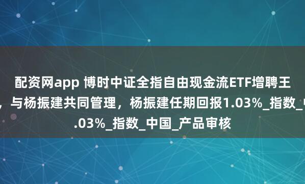 配资网app 博时中证全指自由现金流ETF增聘王萌为基金经理，与杨振建共同管理，杨振建任期回报1.03%_指数_中国_产品审核