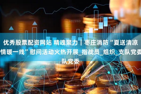 优秀股票配资网站 精魂聚力｜枣庄消防“夏送清凉 情暖一线”慰问活动火热开展_指战员_组织_支队党委