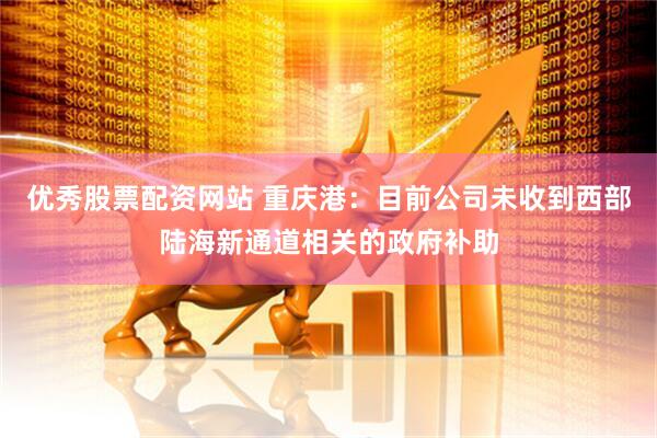 优秀股票配资网站 重庆港：目前公司未收到西部陆海新通道相关的政府补助