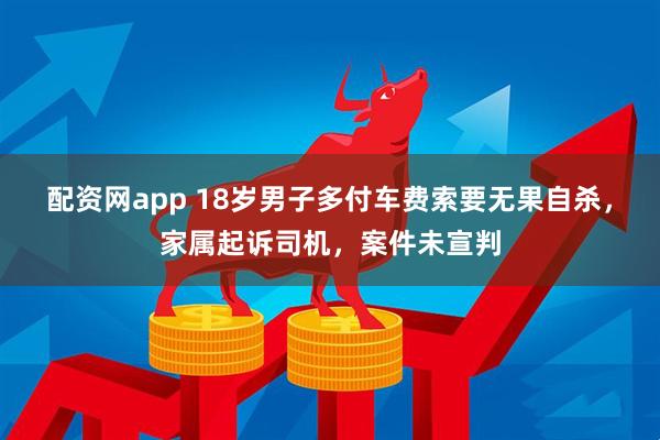 配资网app 18岁男子多付车费索要无果自杀，家属起诉司机，案件未宣判