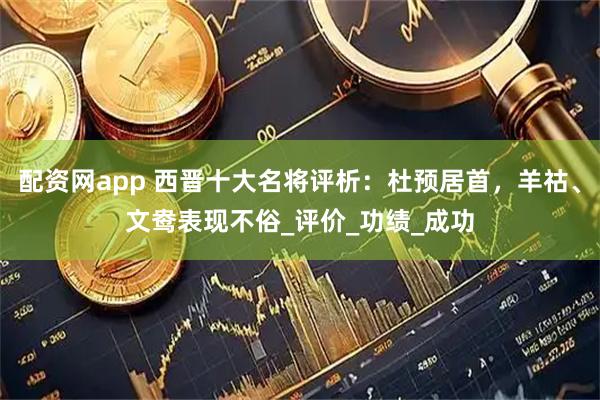 配资网app 西晋十大名将评析：杜预居首，羊祜、文鸯表现不俗_评价_功绩_成功