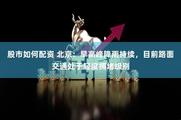 股市如何配资 北京：早高峰降雨持续，目前路面交通处于轻度拥堵级别
