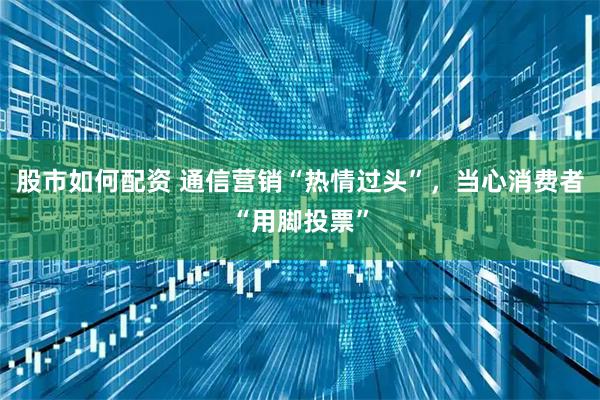 股市如何配资 通信营销“热情过头”，当心消费者“用脚投票”