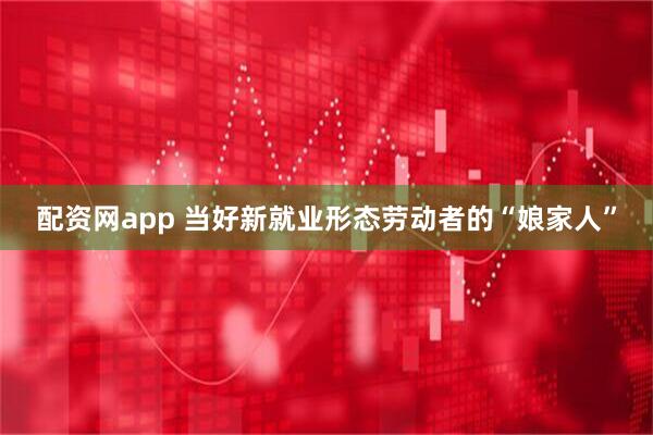 配资网app 当好新就业形态劳动者的“娘家人”