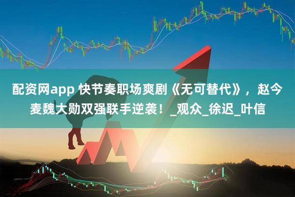 配资网app 快节奏职场爽剧《无可替代》，赵今麦魏大勋双强联手逆袭！_观众_徐迟_叶信
