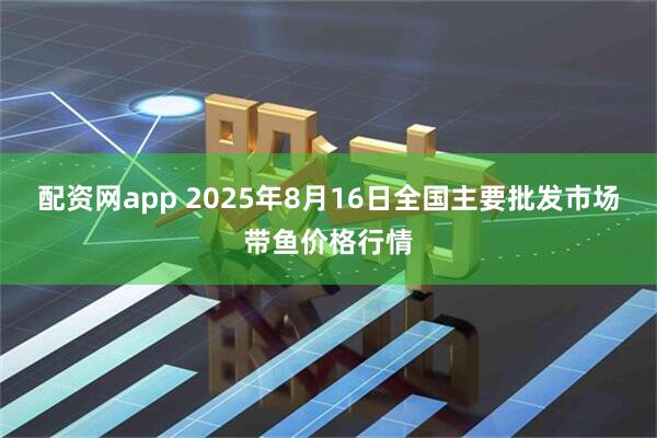 配资网app 2025年8月16日全国主要批发市场带鱼价格行情