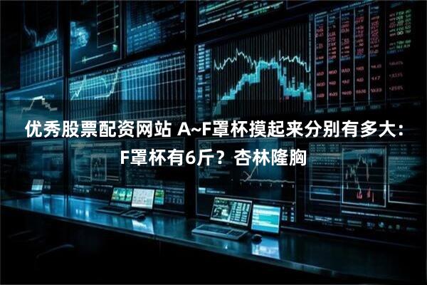 优秀股票配资网站 A~F罩杯摸起来分别有多大：F罩杯有6斤？杏林隆胸