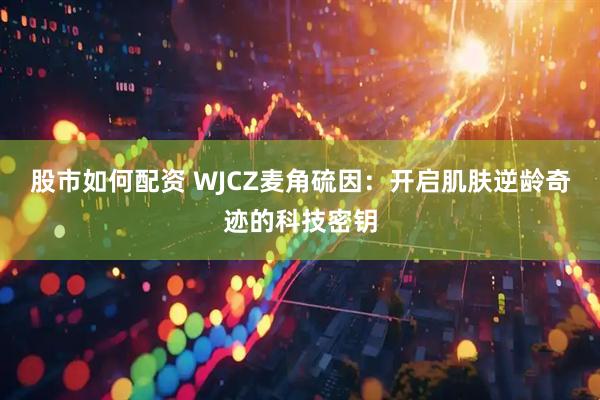 股市如何配资 WJCZ麦角硫因：开启肌肤逆龄奇迹的科技密钥