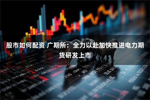 股市如何配资 广期所：全力以赴加快推进电力期货研发上市