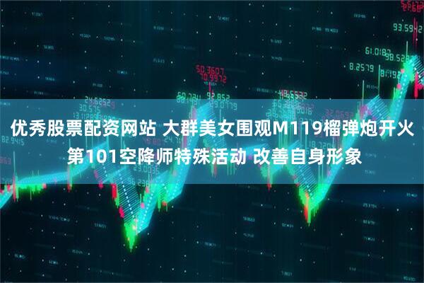 优秀股票配资网站 大群美女围观M119榴弹炮开火 第101空降师特殊活动 改善自身形象