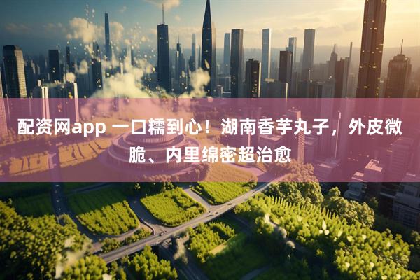 配资网app 一口糯到心！湖南香芋丸子，外皮微脆、内里绵密超治愈