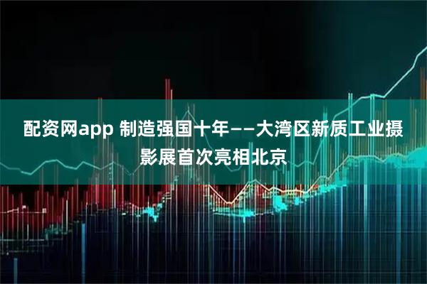 配资网app 制造强国十年——大湾区新质工业摄影展首次亮相北京