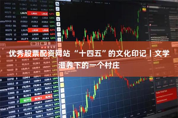 优秀股票配资网站 “十四五”的文化印记丨文学滋养下的一个村庄