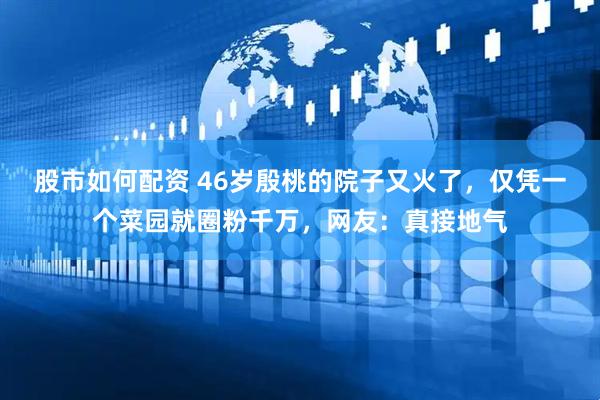 股市如何配资 46岁殷桃的院子又火了，仅凭一个菜园就圈粉千万，网友：真接地气
