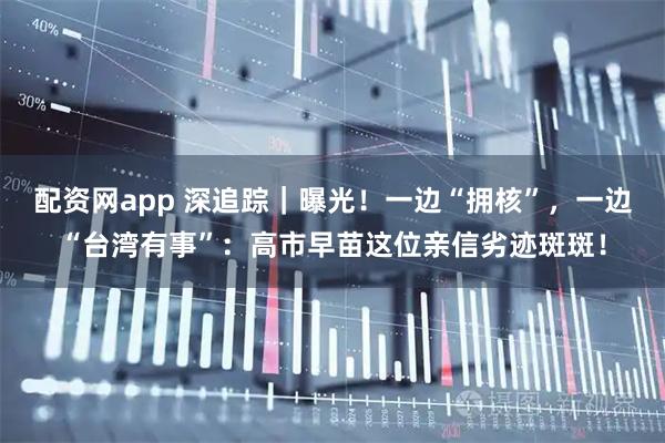 配资网app 深追踪｜曝光！一边“拥核”，一边“台湾有事”：高市早苗这位亲信劣迹斑斑！
