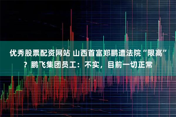 优秀股票配资网站 山西首富郑鹏遭法院“限高”？鹏飞集团员工：不实，目前一切正常